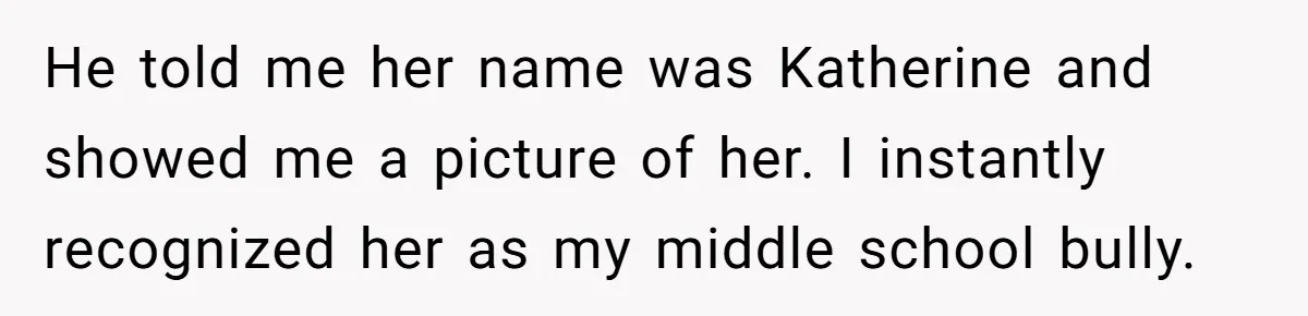 He told me her name was Katherine and showed me a picture of her. I instantly recognized her as my middle school bully.