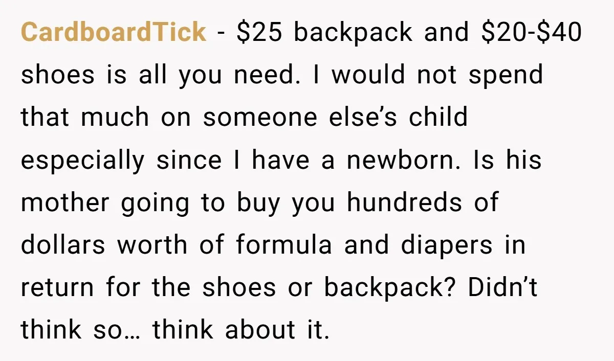CardboardTick - $25 backpack and $20-$40 shoes is all you need. I would not spend that much on someone else’s child especially since I have a newborn. Is his mother...