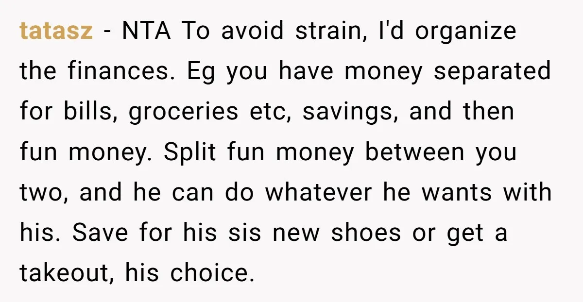 tatasz - NTA To avoid strain, I'd organize the finances. Eg you have money separated for bills, groceries etc, savings, and then fun money. Split fun money between you two,...
