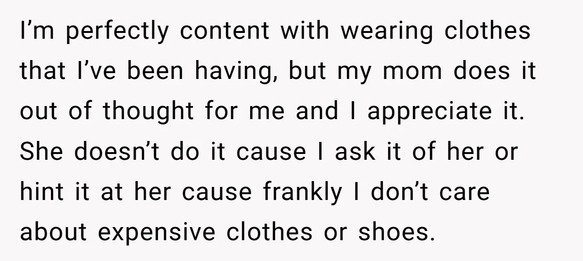 I’m perfectly content with wearing clothes that I’ve been having, but my mom does it out of thought for me and I appreciate it. She doesn’t do it cause I...