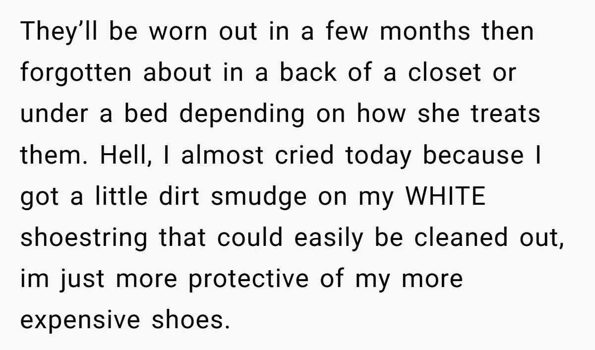 They’ll be worn out in a few months then forgotten about in a back of a closet or under a bed depending on how she treats them. Hell, I almost...