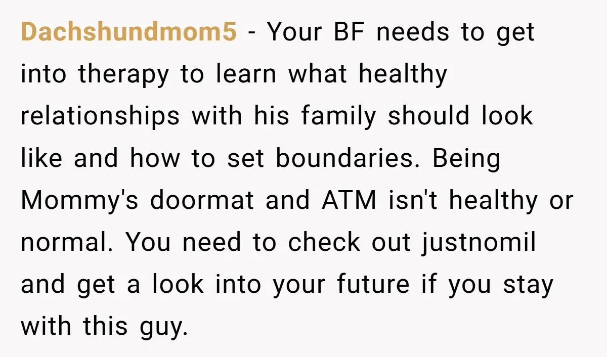 Dachshundmom5 - Your BF needs to get into therapy to learn what healthy relationships with his family should look like and how to set boundaries. Being Mommy's doormat and ATM...