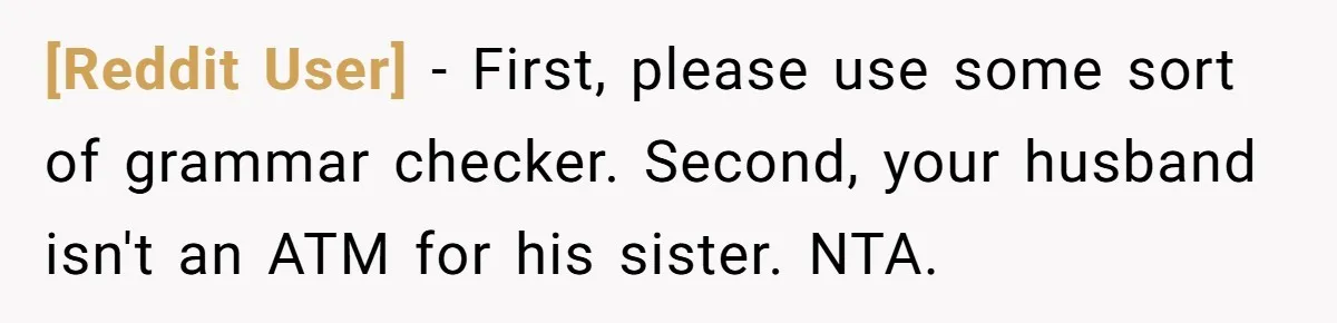 [Reddit User] - First, please use some sort of grammar checker. Second, your husband isn't an ATM for his sister. NTA.