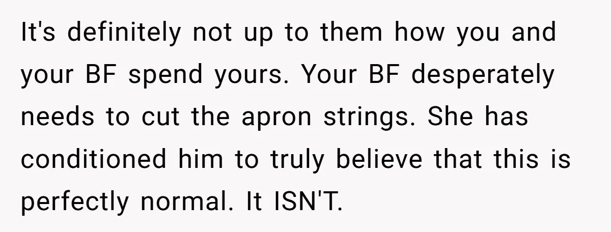 It's definitely not up to them how you and your BF spend yours. Your BF desperately needs to cut the apron strings. She has conditioned him to truly believe that...