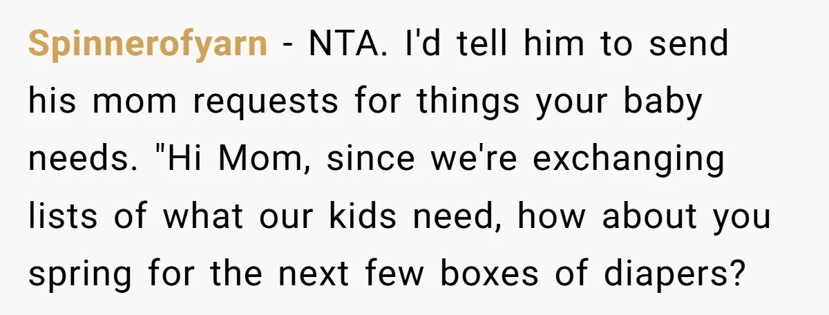 Spinnerofyarn - NTA. I'd tell him to send his mom requests for things your baby needs. "Hi Mom, since we're exchanging lists of what our kids need, how about you...