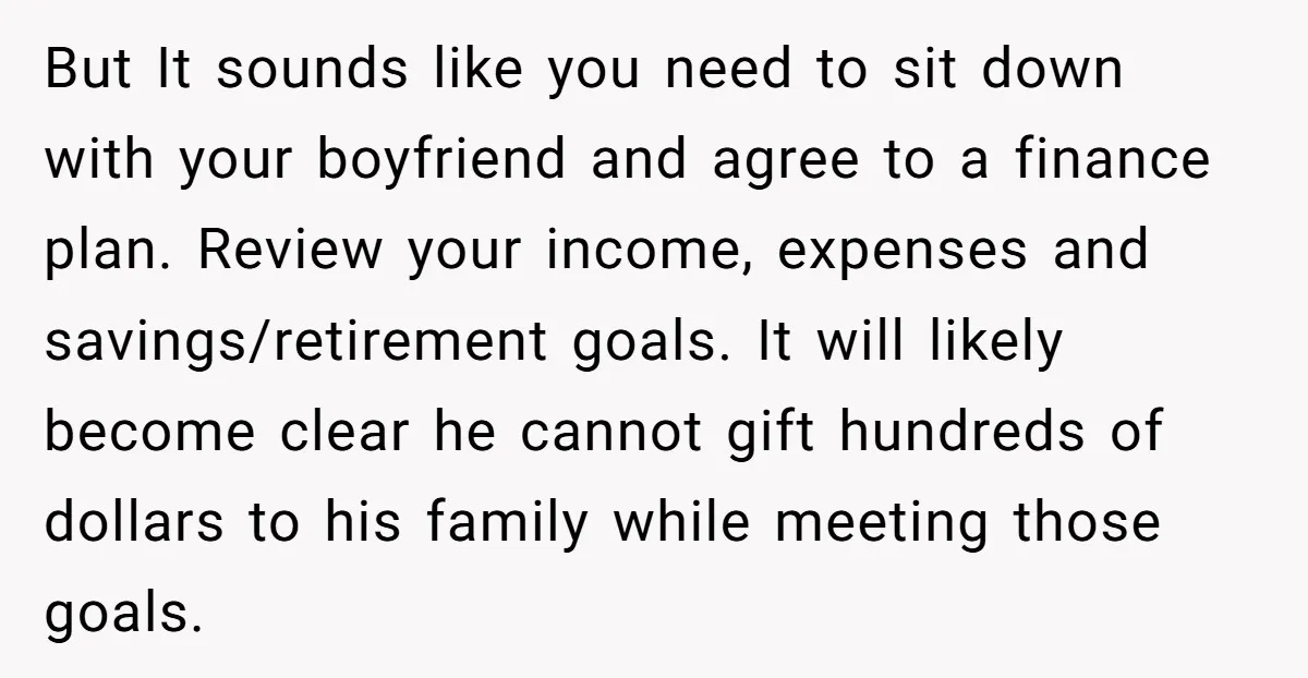 But It sounds like you need to sit down with your boyfriend and agree to a finance plan. Review your income, expenses and savings/retirement goals. It will likely become clear...
