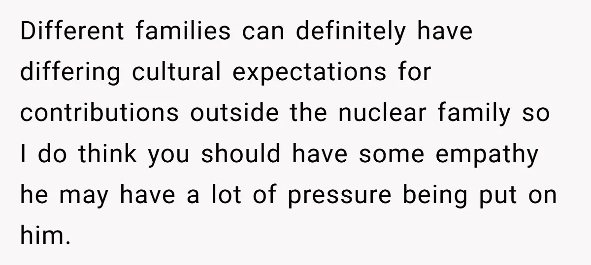 Different families can definitely have differing cultural expectations for contributions outside the nuclear family so I do think you should have some empathy he may have a lot of pressure...