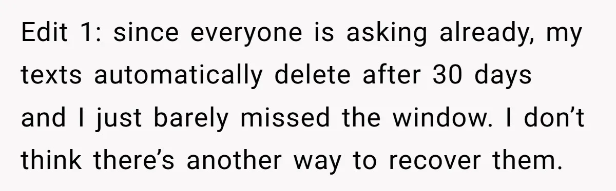 Edit 1: since everyone is asking already, my texts automatically delete after 30 days and I just barely missed the window. I don’t think there’s another way to recover them.