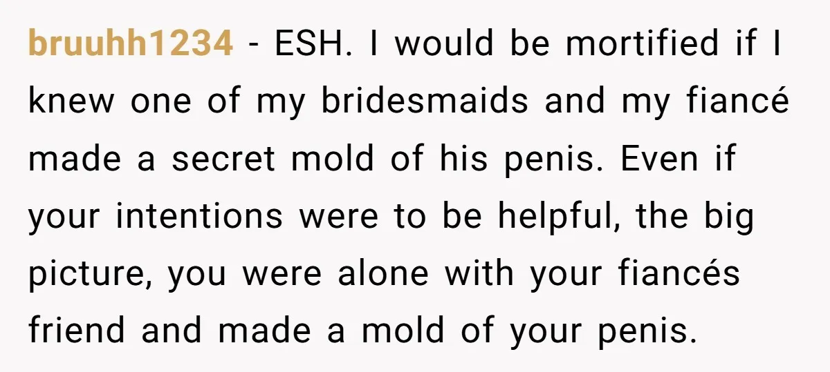 bruuhh1234 − ESH. I would be mortified if I knew one of my bridesmaids and my fiancé made a secret mold of his penis. Even if your intentions were to...