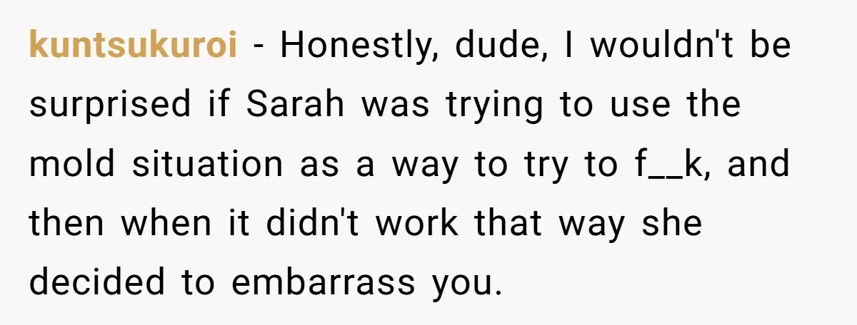 kuntsukuroi − Honestly, dude, I wouldn't be surprised if Sarah was trying to use the mold situation as a way to try to f__k, and then when it didn't work...