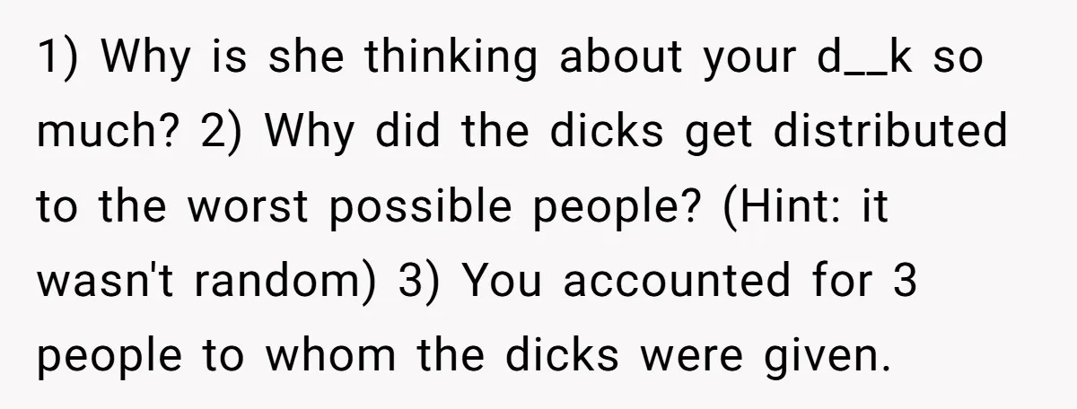 1) Why is she thinking about your d__k so much? 2) Why did the dicks get distributed to the worst possible people? (Hint: it wasn't random) 3) You accounted for...