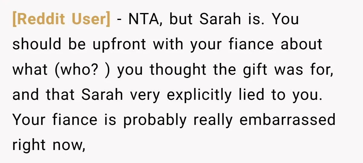 [Reddit User] − NTA, but Sarah is. You should be upfront with your fiance about what (who? ) you thought the gift was for, and that Sarah very explicitly lied...