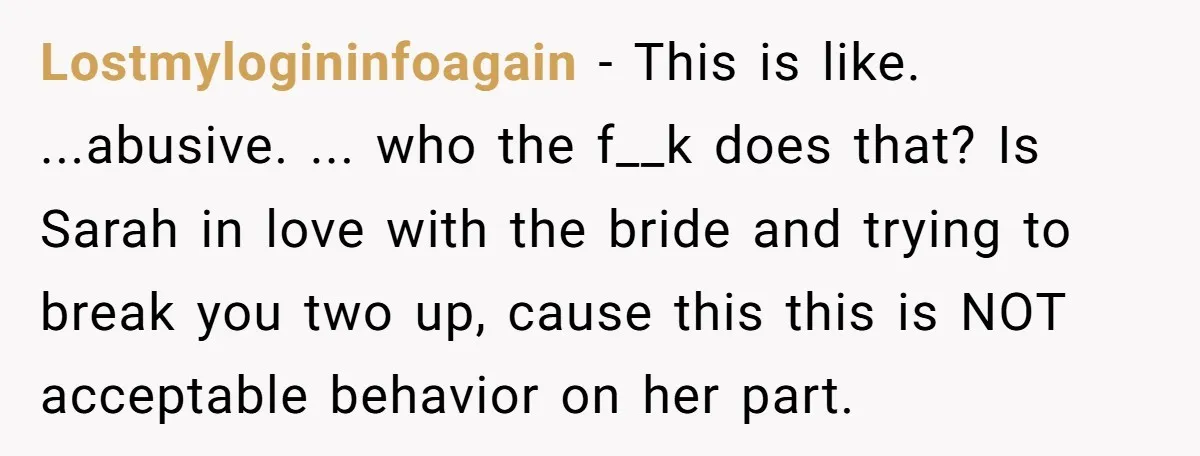 Lostmylogininfoagain − This is like. ...abusive. ... who the f__k does that? Is Sarah in love with the bride and trying to break you two up, cause this this is...