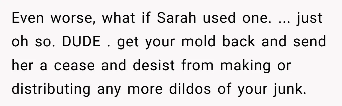 Even worse, what if Sarah used one. ... just oh so. DUDE . get your mold back and send her a cease and desist from making or distributing any more...