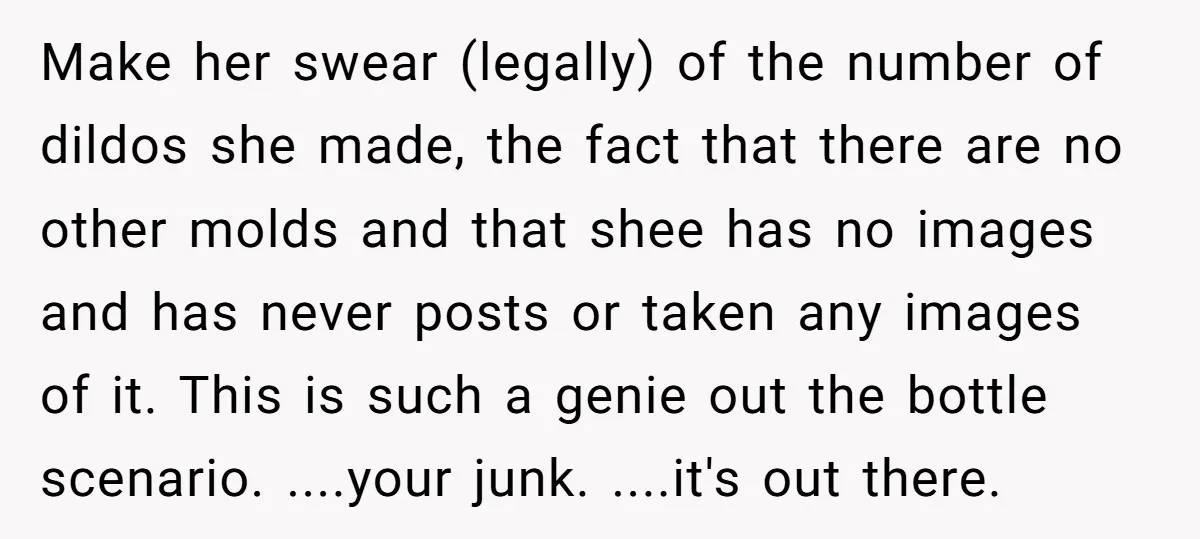 Make her swear (legally) of the number of dildos she made, the fact that there are no other molds and that shee has no images and has never posts or...