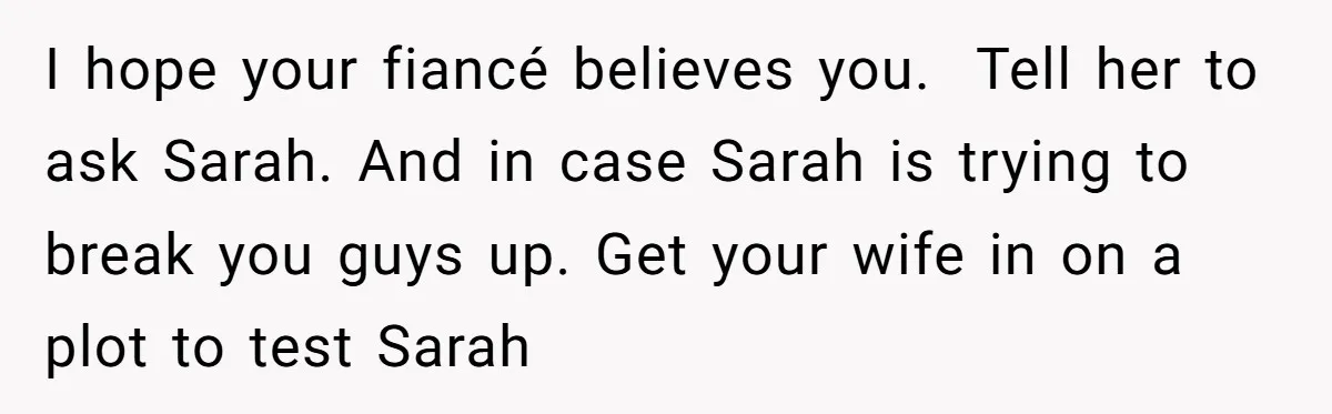I hope your fiancé believes you. Tell her to ask Sarah. And in case Sarah is trying to break you guys up. Get your wife in on a plot to...