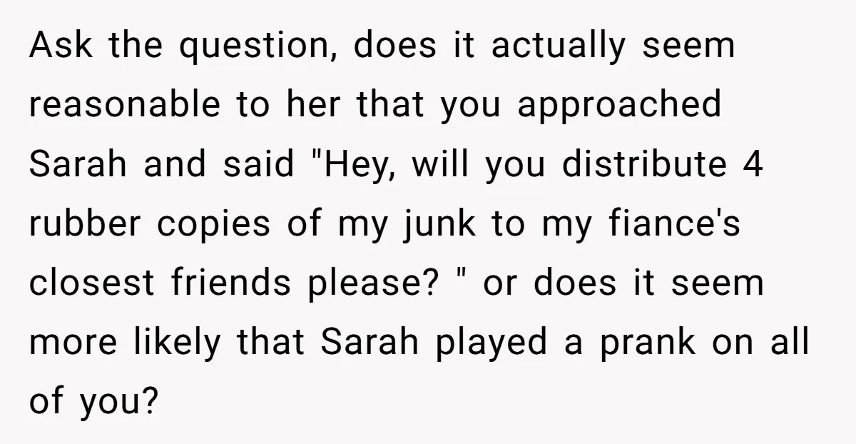 Ask the question, does it actually seem reasonable to her that you approached Sarah and said "Hey, will you distribute 4 rubber copies of my junk to my fiance's closest...