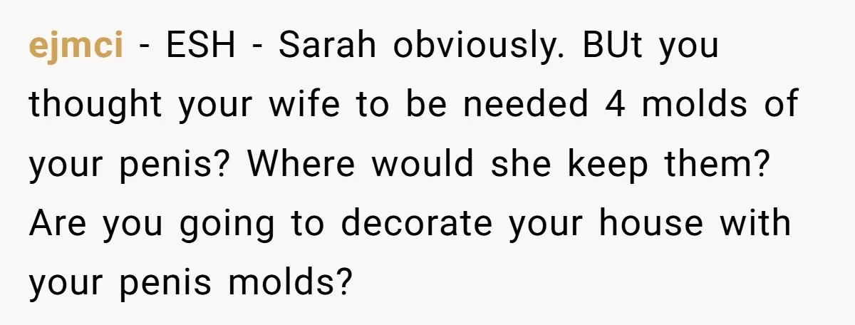 ejmci − ESH - Sarah obviously. BUt you thought your wife to be needed 4 molds of your penis? Where would she keep them? Are you going to decorate your...