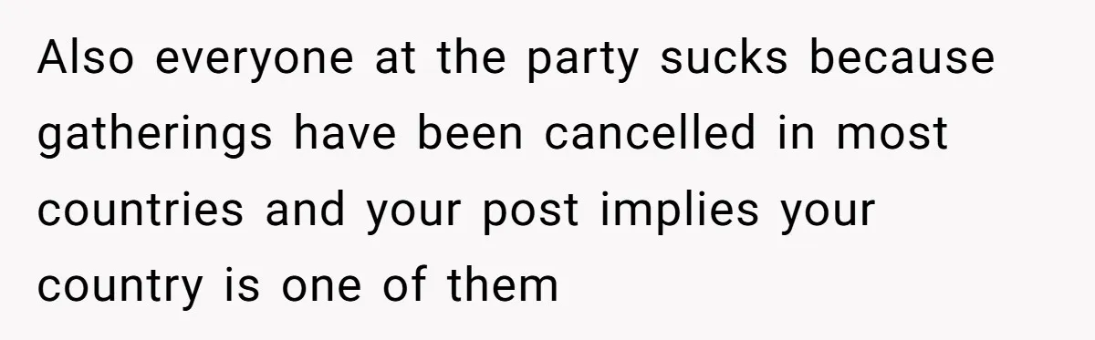 Also everyone at the party sucks because gatherings have been cancelled in most countries and your post implies your country is one of them