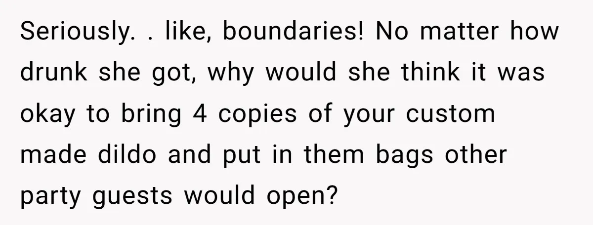 Seriously. . like, boundaries! No matter how drunk she got, why would she think it was okay to bring 4 copies of your custom made dildo and put in them...