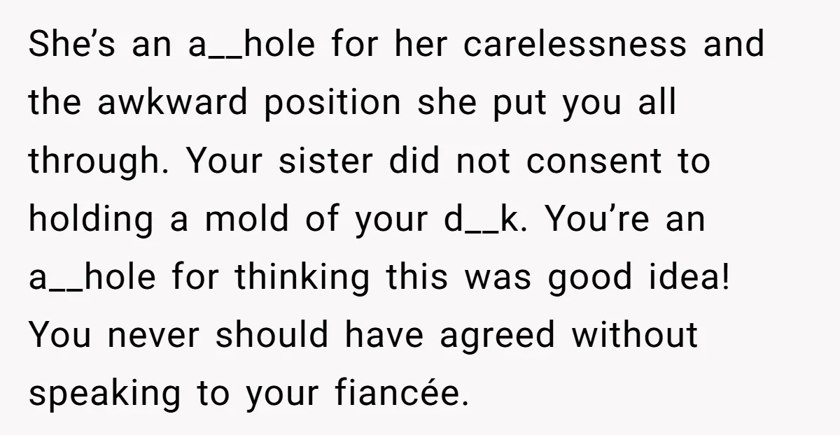 She’s an a__hole for her carelessness and the awkward position she put you all through. Your sister did not consent to holding a mold of your d__k. You’re an a__hole...