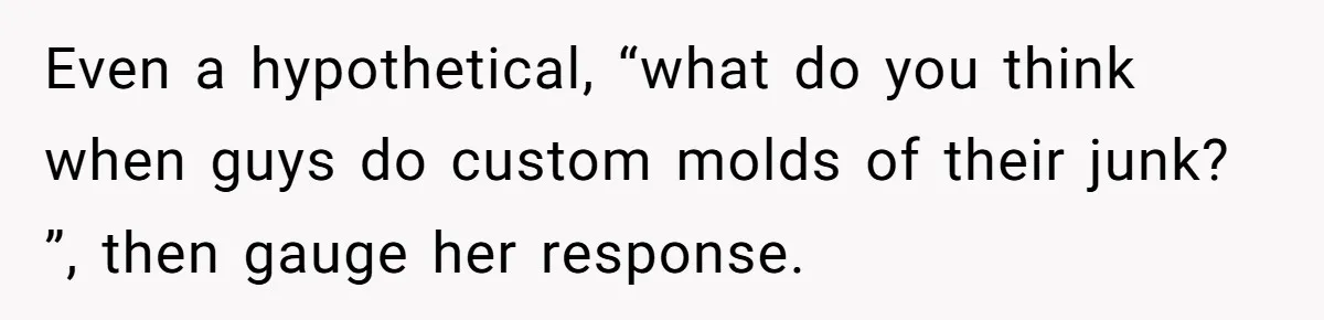 Even a hypothetical, “what do you think when guys do custom molds of their junk? ”, then gauge her response.