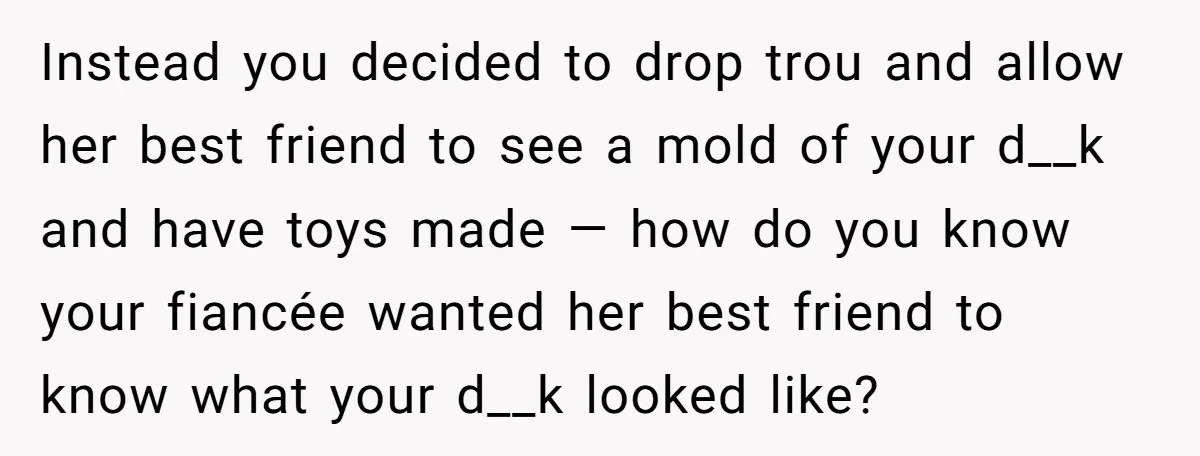 Instead you decided to drop trou and allow her best friend to see a mold of your d__k and have toys made — how do you know your fiancée wanted...
