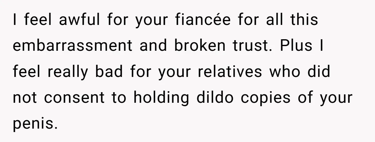 I feel awful for your fiancée for all this embarrassment and broken trust. Plus I feel really bad for your relatives who did not consent to holding dildo copies of...
