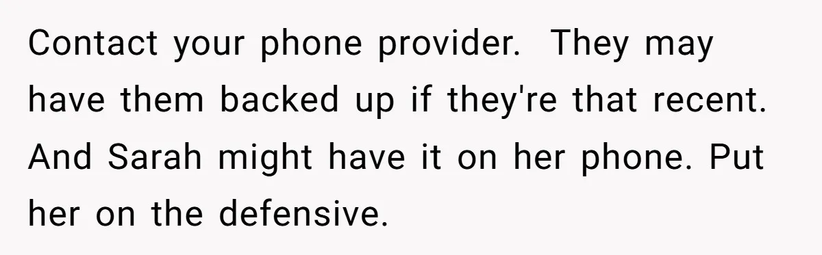 Contact your phone provider.  They may have them backed up if they're that recent. And Sarah might have it on her phone. Put her on the defensive.