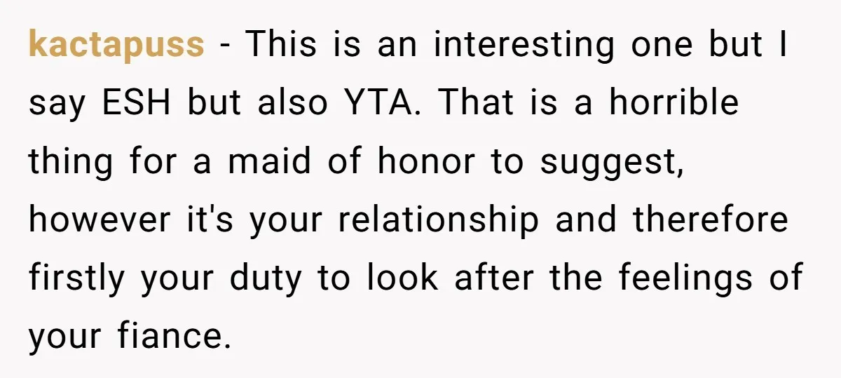 kactapuss − This is an interesting one but I say ESH but also YTA. That is a horrible thing for a maid of honor to suggest, however it's your relationship...