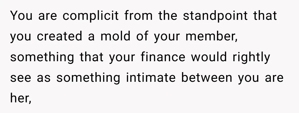You are complicit from the standpoint that you created a mold of your member, something that your finance would rightly see as something intimate between you are her,