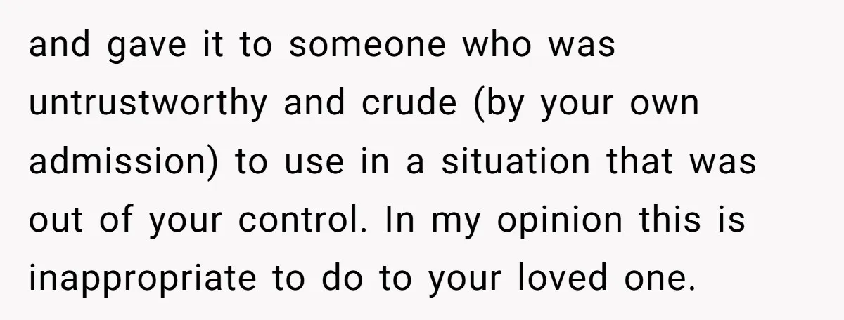 and gave it to someone who was untrustworthy and crude (by your own admission) to use in a situation that was out of your control. In my opinion this is...
