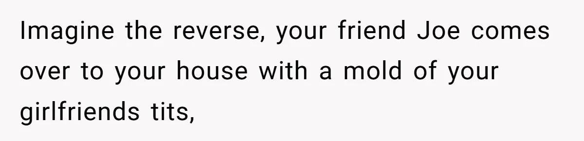Imagine the reverse, your friend Joe comes over to your house with a mold of your girlfriends tits,