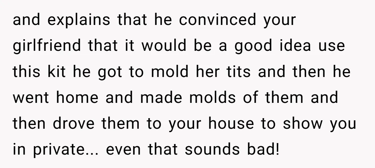 and explains that he convinced your girlfriend that it would be a good idea use this kit he got to mold her tits and then he went home and made...