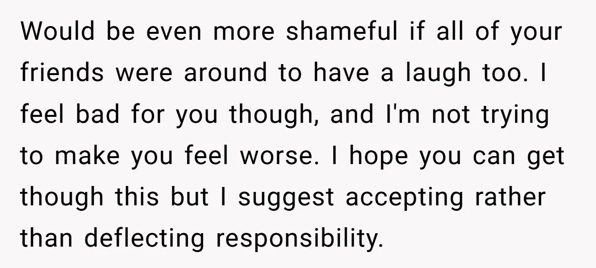 Would be even more shameful if all of your friends were around to have a laugh too. I feel bad for you though, and I'm not trying to make you...