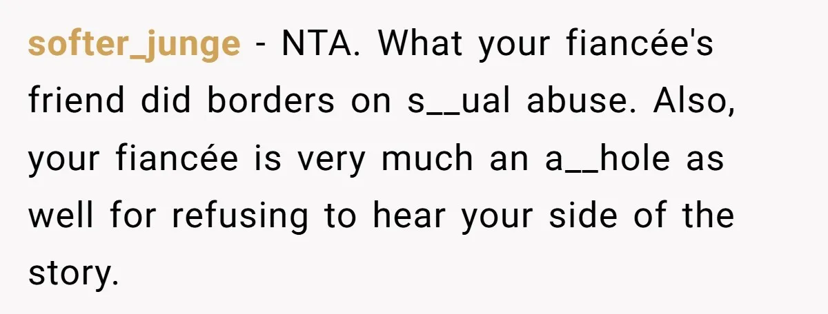 softer_junge − NTA. What your fiancée's friend did borders on s__ual abuse. Also, your fiancée is very much an a__hole as well for refusing to hear your side of the...
