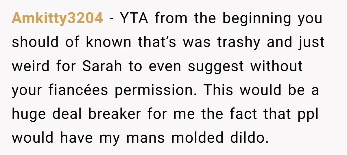 Amkitty3204 − YTA from the beginning you should of known that’s was trashy and just weird for Sarah to even suggest without your fiancées permission. This would be a huge...