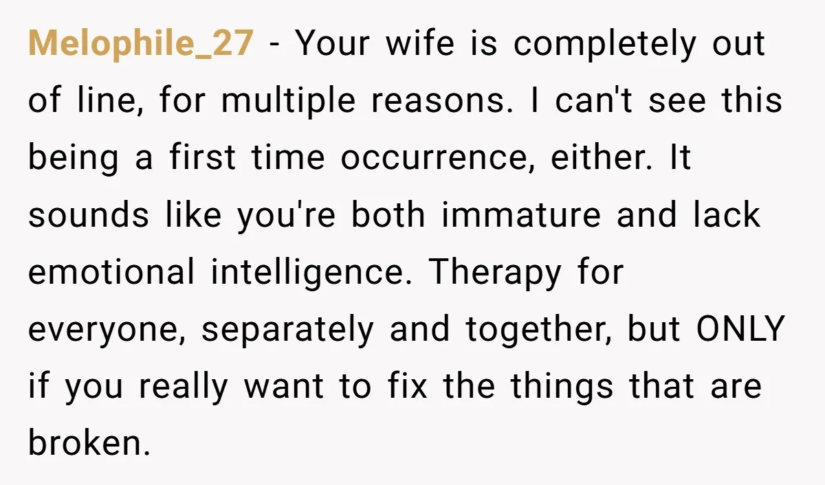 Melophile_27 - Your wife is completely out of line, for multiple reasons. I can't see this being a first time occurrence, either. It sounds like you're both immature and lack...
