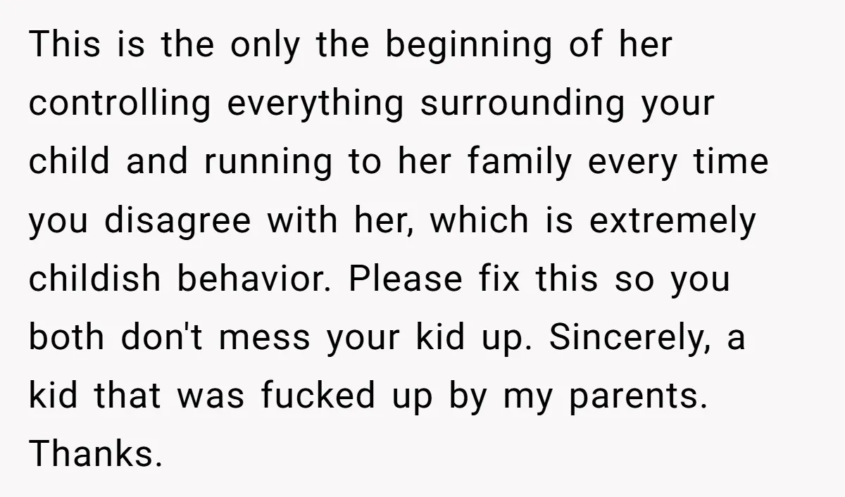 This is the only the beginning of her controlling everything surrounding your child and running to her family every time you disagree with her, which is extremely childish behavior. Please...