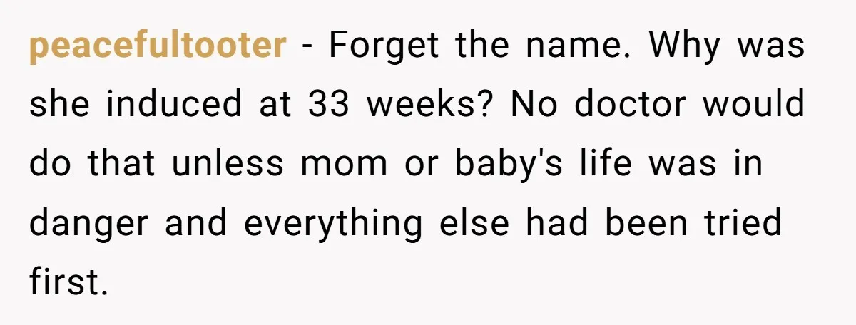 peacefultooter - Forget the name. Why was she induced at 33 weeks? No doctor would do that unless mom or baby's life was in danger and everything else had been...