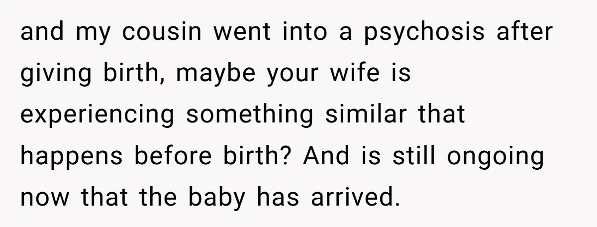 and my cousin went into a psychosis after giving birth, maybe your wife is experiencing something similar that happens before birth? And is still ongoing now that the baby has...