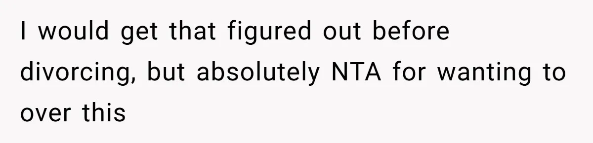 I would get that figured out before divorcing, but absolutely NTA for wanting to over this