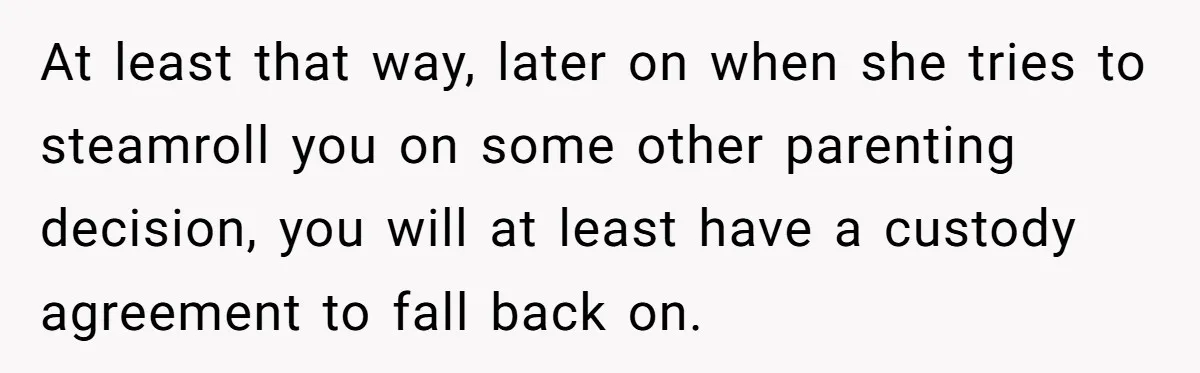 At least that way, later on when she tries to steamroll you on some other parenting decision, you will at least have a custody agreement to fall back on.