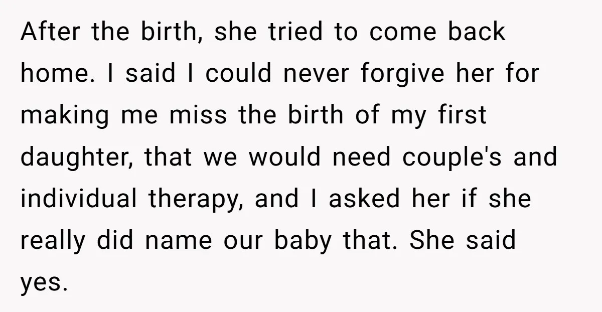 After the birth, she tried to come back home. I said I could never forgive her for making me miss the birth of my first daughter, that we would need...