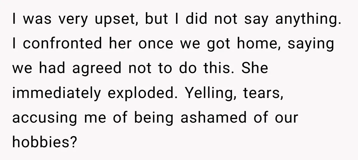 I was very upset, but I did not say anything. I confronted her once we got home, saying we had agreed not to do this. She immediately exploded. Yelling, tears,...