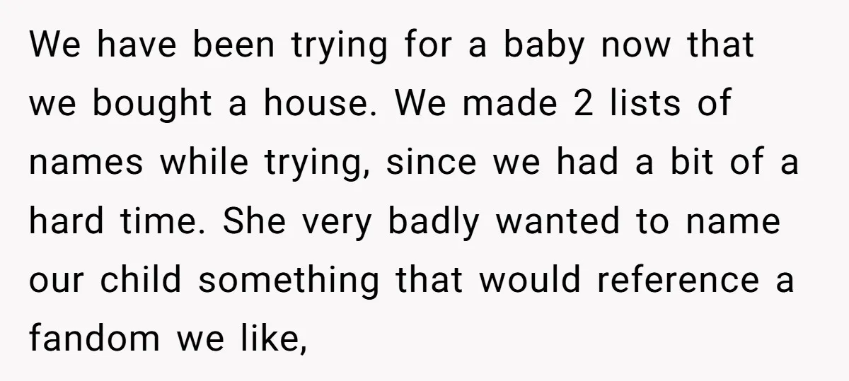 We have been trying for a baby now that we bought a house. We made 2 lists of names while trying, since we had a bit of a hard time....