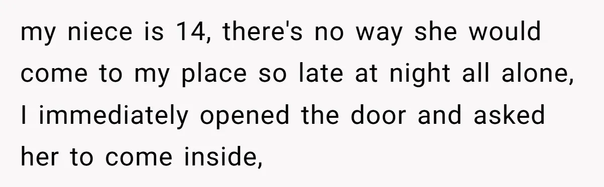 my niece is 14, there's no way she would come to my place so late at night all alone, I immediately opened the door and asked her to come inside,
