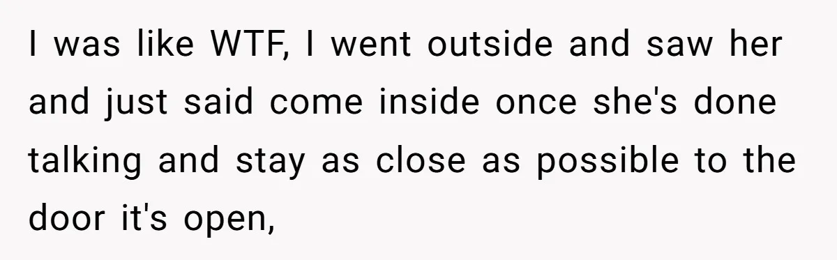 I was like WTF, I went outside and saw her and just said come inside once she's done talking and stay as close as possible to the door it's open,