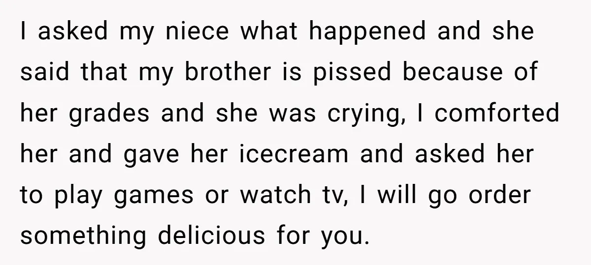 I asked my niece what happened and she said that my brother is pissed because of her grades and she was crying, I comforted her and gave her icecream and...