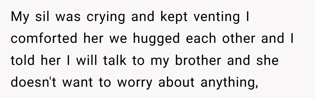 My sil was crying and kept venting I comforted her we hugged each other and I told her I will talk to my brother and she doesn't want to worry...